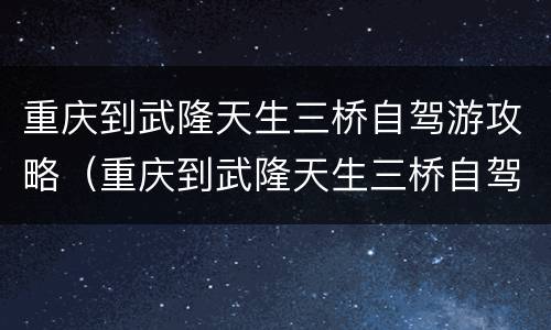 重庆到武隆天生三桥自驾游攻略（重庆到武隆天生三桥自驾游攻略路线）