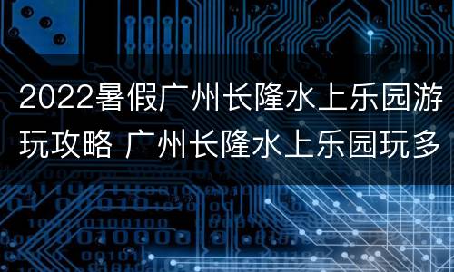 2022暑假广州长隆水上乐园游玩攻略 广州长隆水上乐园玩多久合适