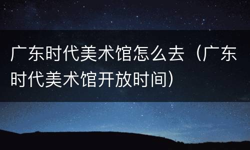 广东时代美术馆怎么去（广东时代美术馆开放时间）
