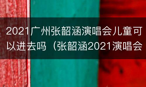 2021广州张韶涵演唱会儿童可以进去吗（张韶涵2021演唱会巡演城市）