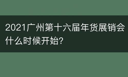 2021广州第十六届年货展销会什么时候开始？