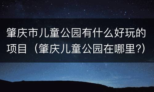肇庆市儿童公园有什么好玩的项目（肇庆儿童公园在哪里?）