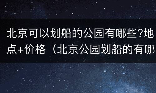 北京可以划船的公园有哪些?地点+价格（北京公园划船的有哪里?）