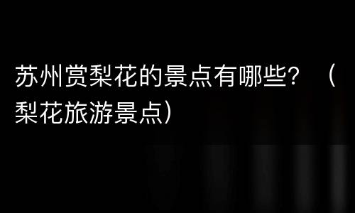 苏州赏梨花的景点有哪些？（梨花旅游景点）