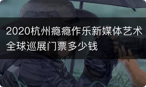 2020杭州瘾瘾作乐新媒体艺术全球巡展门票多少钱