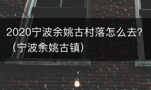 2020宁波余姚古村落怎么去？（宁波余姚古镇）