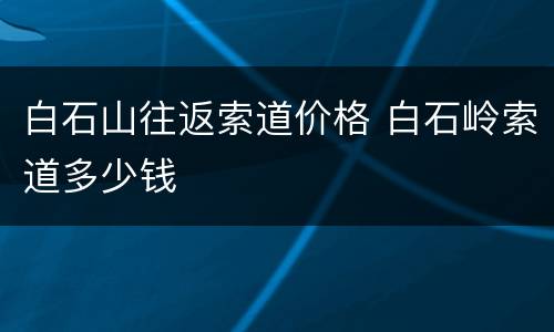 白石山往返索道价格 白石岭索道多少钱