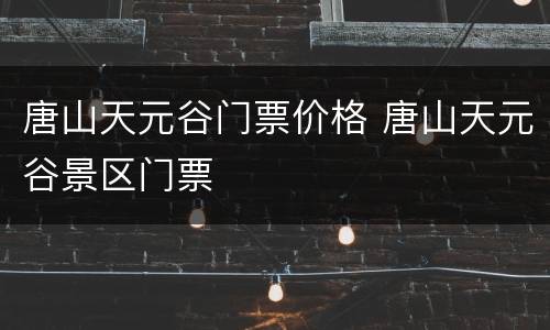唐山天元谷门票价格 唐山天元谷景区门票