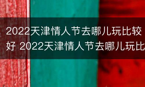 2022天津情人节去哪儿玩比较好 2022天津情人节去哪儿玩比较好玩