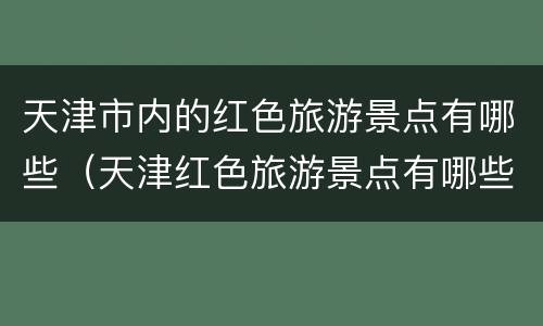天津市内的红色旅游景点有哪些（天津红色旅游景点有哪些地方）