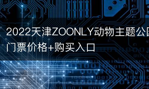 2022天津ZOONLY动物主题公园门票价格+购买入口