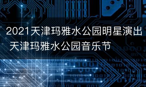 2021天津玛雅水公园明星演出 天津玛雅水公园音乐节