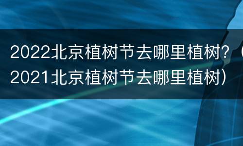 2022北京植树节去哪里植树?（2021北京植树节去哪里植树）