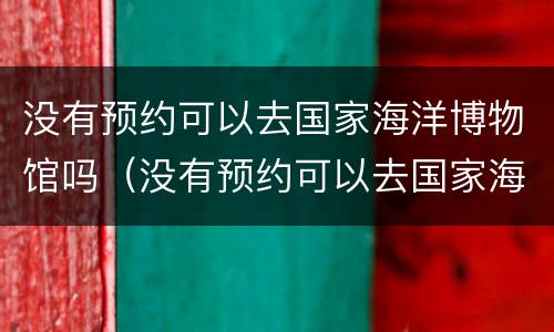 没有预约可以去国家海洋博物馆吗（没有预约可以去国家海洋博物馆吗北京）