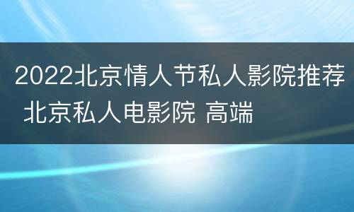 2022北京情人节私人影院推荐 北京私人电影院 高端