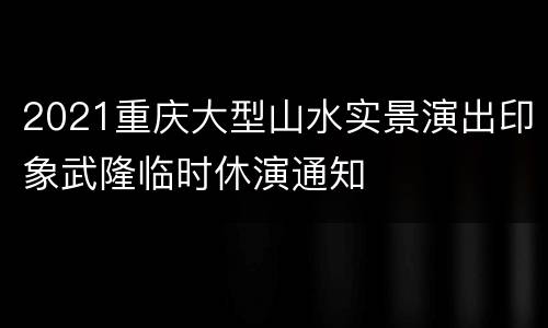 2021重庆大型山水实景演出印象武隆临时休演通知