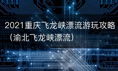 2021重庆飞龙峡漂流游玩攻略（渝北飞龙峡漂流）