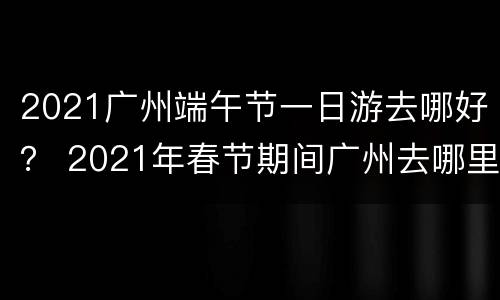 2021广州端午节一日游去哪好？ 2021年春节期间广州去哪里玩