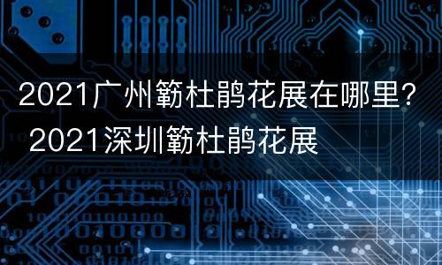 2021广州簕杜鹃花展在哪里？ 2021深圳簕杜鹃花展