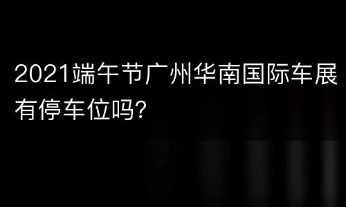 2021端午节广州华南国际车展有停车位吗？
