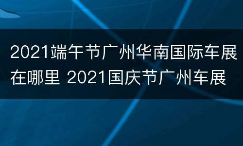 2021端午节广州华南国际车展在哪里 2021国庆节广州车展