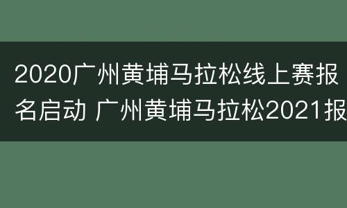 2020广州黄埔马拉松线上赛报名启动 广州黄埔马拉松2021报名时间