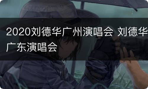 2020刘德华广州演唱会 刘德华广东演唱会