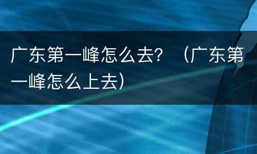 广东第一峰怎么去？（广东第一峰怎么上去）