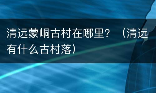 清远蒙峒古村在哪里？（清远有什么古村落）