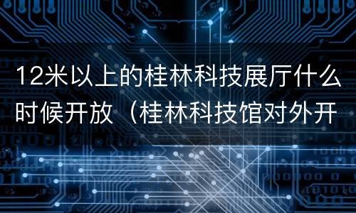 12米以上的桂林科技展厅什么时候开放（桂林科技馆对外开放吗）