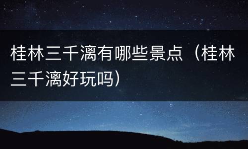 桂林三千漓有哪些景点（桂林三千漓好玩吗）