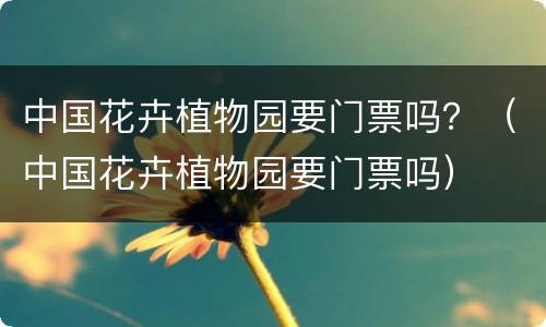 中国花卉植物园要门票吗？（中国花卉植物园要门票吗）