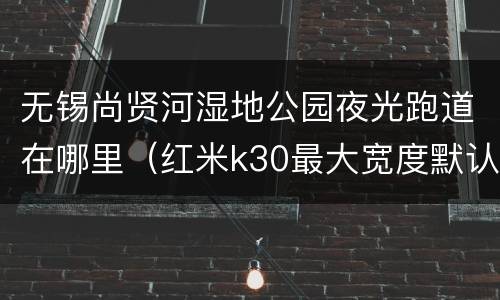 无锡尚贤河湿地公园夜光跑道在哪里（红米k30最大宽度默认是多少）