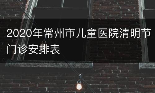 2020年常州市儿童医院清明节门诊安排表