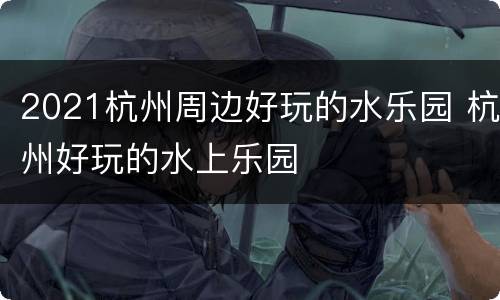 2021杭州周边好玩的水乐园 杭州好玩的水上乐园