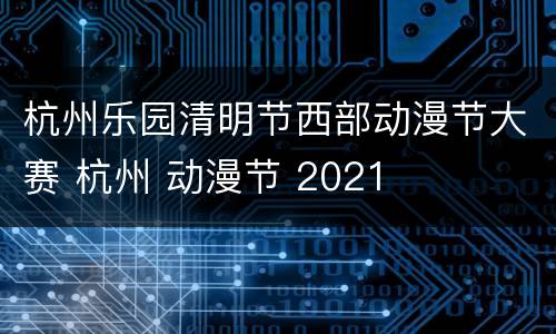 杭州乐园清明节西部动漫节大赛 杭州 动漫节 2021