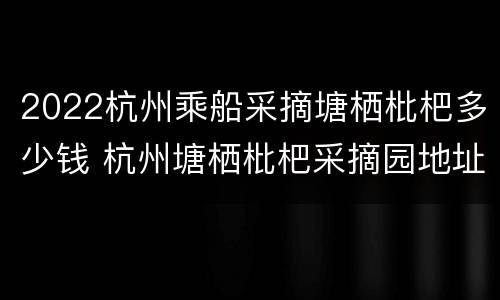 2022杭州乘船采摘塘栖枇杷多少钱 杭州塘栖枇杷采摘园地址