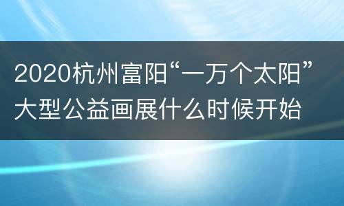 2020杭州富阳“一万个太阳”大型公益画展什么时候开始