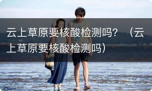云上草原要核酸检测吗？（云上草原要核酸检测吗）