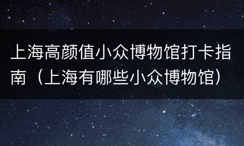 上海高颜值小众博物馆打卡指南（上海有哪些小众博物馆）
