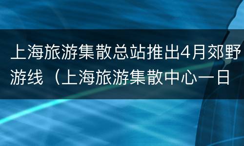 上海旅游集散总站推出4月郊野游线（上海旅游集散中心一日游线路）