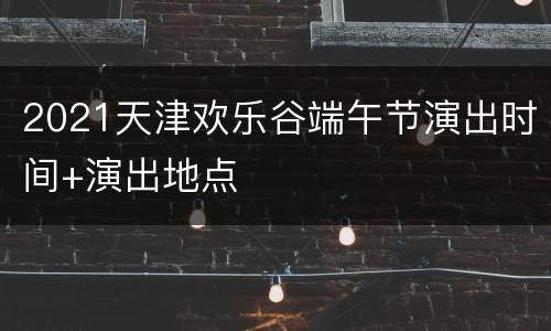 2021天津欢乐谷端午节演出时间+演出地点