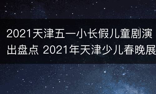 2021天津五一小长假儿童剧演出盘点 2021年天津少儿春晚展演