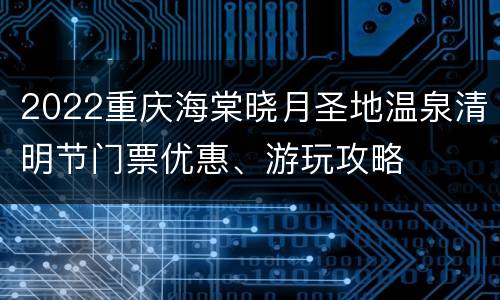 2022重庆海棠晓月圣地温泉清明节门票优惠、游玩攻略