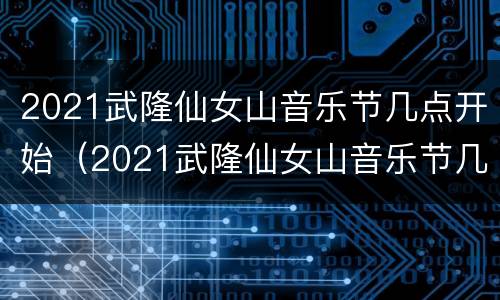 2021武隆仙女山音乐节几点开始（2021武隆仙女山音乐节几点开始）