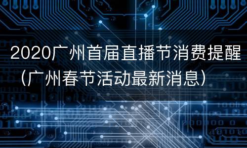 2020广州首届直播节消费提醒（广州春节活动最新消息）