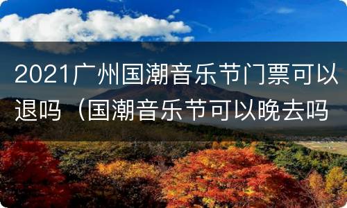 2021广州国潮音乐节门票可以退吗（国潮音乐节可以晚去吗）