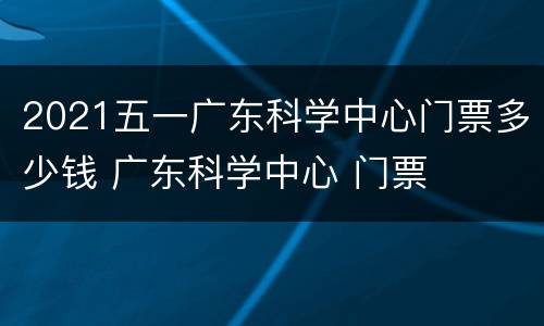 2021五一广东科学中心门票多少钱 广东科学中心 门票