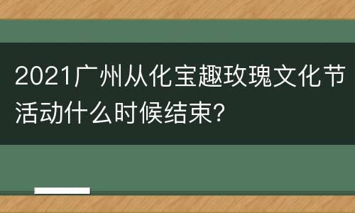 2021广州从化宝趣玫瑰文化节活动什么时候结束？