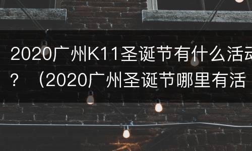 2020广州K11圣诞节有什么活动？（2020广州圣诞节哪里有活动）